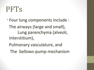 PFTs
•Four lung components include :
The airways (large and small),
Lung parenchyma (alveoli,
interstitium),
Pulmonary vasculature, and
The bellows-pump mechanism
 