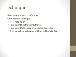 Technique
• Have patient seated comfortably
• Closed-circuit technique
• Place nose clip on
• Have patient breathe on mouthpiece
• Have patient take a deep breath as fast as possible
• Blow out as hard as they can until you tell them to stop
 