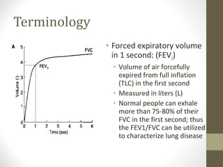 Terminology
• Forced expiratory volume
in 1 second: (FEV1)
• Volume of air forcefully
expired from full inflation
(TLC) in the first second
• Measured in liters (L)
• Normal people can exhale
more than 75-80% of their
FVC in the first second; thus
the FEV1/FVC can be utilized
to characterize lung disease
 