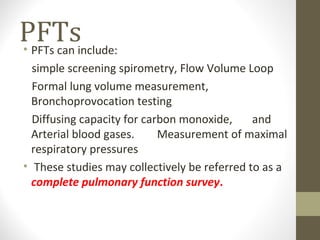 PFTs• PFTs can include:
simple screening spirometry, Flow Volume Loop
Formal lung volume measurement,
Bronchoprovocation testing
Diffusing capacity for carbon monoxide, and
Arterial blood gases. Measurement of maximal
respiratory pressures
• These studies may collectively be referred to as a
complete pulmonary function survey.
 