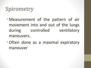 Spirometry
•Measurement of the pattern of air
movement into and out of the lungs
during controlled ventilatory
maneuvers.
•Often done as a maximal expiratory
maneuver
 