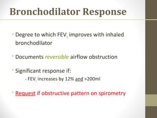 Bronchodilator Response
 Degree to which FEV1 improves with inhaled
bronchodilator
 Documents reversible airflow obstruction
 Significant response if:
- FEV1 increases by 12% and >200ml
 Request if obstructive pattern on spirometry
 