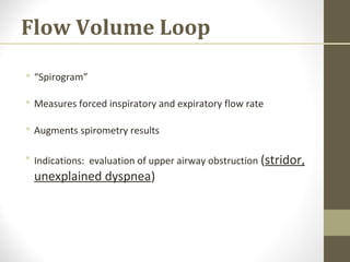 Flow Volume Loop
 “Spirogram”
 Measures forced inspiratory and expiratory flow rate
 Augments spirometry results
 Indications: evaluation of upper airway obstruction (stridor,
unexplained dyspnea)
 