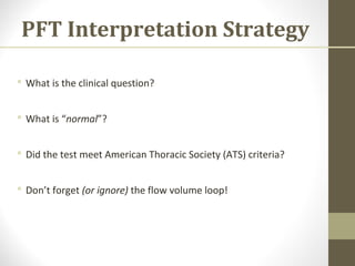 PFT Interpretation Strategy
 What is the clinical question?
 What is “normal”?
 Did the test meet American Thoracic Society (ATS) criteria?
 Don’t forget (or ignore) the flow volume loop!
 