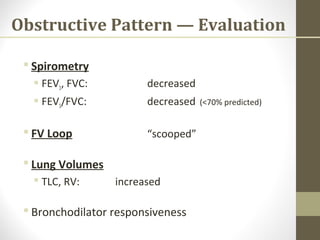Obstructive Pattern — Evaluation
 Spirometry
 FEV1, FVC: decreased
 FEV1/FVC: decreased (<70% predicted)
 FV Loop “scooped”
 Lung Volumes
 TLC, RV: increased
 Bronchodilator responsiveness
 