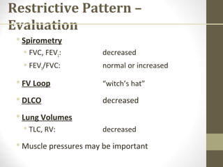 Restrictive Pattern –
Evaluation
 Spirometry
 FVC, FEV1: decreased
 FEV1/FVC: normal or increased
 FV Loop “witch’s hat”
 DLCO decreased
 Lung Volumes
 TLC, RV: decreased
 Muscle pressures may be important
 