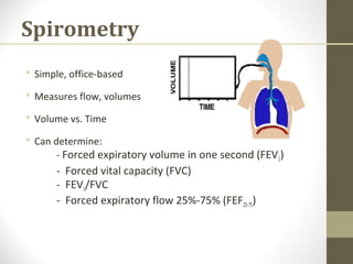 Spirometry
 Simple, office-based
 Measures flow, volumes
 Volume vs. Time
 Can determine:
- Forced expiratory volume in one second (FEV1)
- Forced vital capacity (FVC)
- FEV1/FVC
- Forced expiratory flow 25%-75% (FEF25-75)
 
