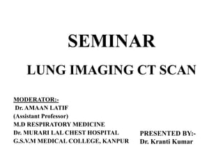 LUNG IMAGING CT SCAN
MODERATOR:-
Dr. AMAAN LATIF
(Assistant Professor)
M.D RESPIRATORY MEDICINE
Dr. MURARI LAL CHEST HOSPITAL
G.S.V.M MEDICAL COLLEGE, KANPUR
PRESENTED BY:-
Dr. Kranti Kumar
SEMINAR
 
