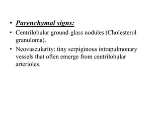 • Parenchymal signs:
• Centrilobular ground-glass nodules (Cholesterol
granuloma).
• Neovascularity: tiny serpiginous intrapulmonary
vessels that often emerge from centrilobular
arterioles.
 
