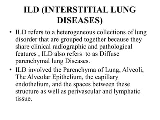 ILD (INTERSTITIAL LUNG
DISEASES)
• ILD refers to a heterogeneous collections of lung
disorder that are grouped together because they
share clinical radiographic and pathological
features , ILD also refers to as Diffuse
parenchymal lung Diseases.
• ILD involved the Parenchyma of Lung, Alveoli,
The Alveolar Epithelium, the capillary
endothelium, and the spaces between these
structure as well as perivascular and lymphatic
tissue.
 