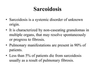 Sarcoidosis
• Sarcoidosis is a systemic disorder of unknown
origin.
• It is characterized by non-caseating granulomas in
multiple organs, that may resolve spontaneously
or progress to fibrosis.
• Pulmonary manifestations are present in 90% of
patients.
• Less than 5% of patients die from sarcoidosis
usually as a result of pulmonary fibrosis.
 