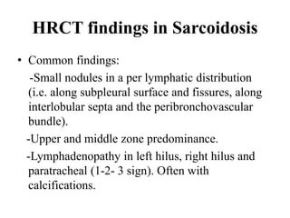 HRCT findings in Sarcoidosis
• Common findings:
-Small nodules in a per lymphatic distribution
(i.e. along subpleural surface and fissures, along
interlobular septa and the peribronchovascular
bundle).
-Upper and middle zone predominance.
-Lymphadenopathy in left hilus, right hilus and
paratracheal (1-2- 3 sign). Often with
calcifications.
 