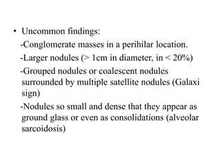 • Uncommon findings:
-Conglomerate masses in a perihilar location.
-Larger nodules (> 1cm in diameter, in < 20%)
-Grouped nodules or coalescent nodules
surrounded by multiple satellite nodules (Galaxi
sign)
-Nodules so small and dense that they appear as
ground glass or even as consolidations (alveolar
sarcoidosis)
 