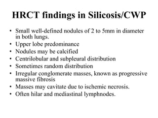 HRCT findings in Silicosis/CWP
• Small well-defined nodules of 2 to 5mm in diameter
in both lungs.
• Upper lobe predominance
• Nodules may be calcified
• Centrilobular and subpleural distribution
• Sometimes random distribution
• Irregular conglomerate masses, known as progressive
massive fibrosis
• Masses may cavitate due to ischemic necrosis.
• Often hilar and mediastinal lymphnodes.
 