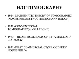 H/O TOMOGRAPHY
• 1924:-MATHEMATIC THEORY OF TOMOGRAPHIC
IMAGES RECONSTRUCTION(JOHANN RADON)
• 1930:-CONVENTIONAL
TOMOGRAPHY(A.VALLEBONE)
• 1963:-THEORETICAL BASIS OF CT (A MACLOED
CORMACK)
• 1971:-FIRST COMMERCIAL CT(SIR GODFREY
HOUNSFEILD)
 