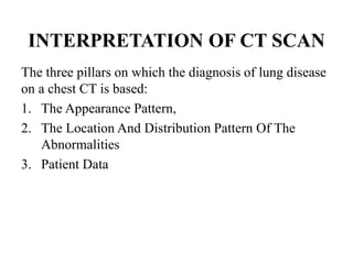 INTERPRETATION OF CT SCAN
The three pillars on which the diagnosis of lung disease
on a chest CT is based:
1. The Appearance Pattern,
2. The Location And Distribution Pattern Of The
Abnormalities
3. Patient Data
 