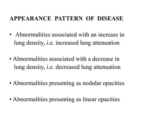 APPEARANCE PATTERN OF DISEASE
• Abnormalities associated with an increase in
lung density, i.e. increased lung attenuation
• Abnormalities associated with a decrease in
lung density, i.e. decreased lung attenuation
• Abnormalities presenting as nodular opacities
• Abnormalities presenting as linear opacities
 