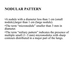 NODULAR PATTERN
•A nodule with a diameter less than 1 cm (small
nodule),larger than 1 cm (large nodule).
•The term “micronodule” smaller than 3 mm in
diameter.
•The term “miliary pattern” indicates the presence of
multiple small (1–3 mm) micronodules with sharp
contours distributed in a major part of the lungs.
 