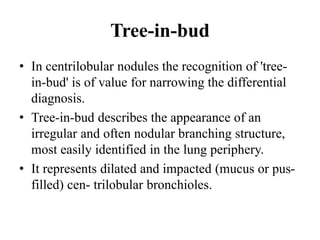 Tree-in-bud
• In centrilobular nodules the recognition of 'tree-
in-bud' is of value for narrowing the differential
diagnosis.
• Tree-in-bud describes the appearance of an
irregular and often nodular branching structure,
most easily identified in the lung periphery.
• It represents dilated and impacted (mucus or pus-
filled) cen- trilobular bronchioles.
 