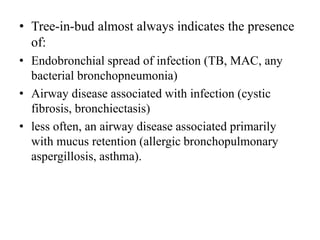 • Tree-in-bud almost always indicates the presence
of:
• Endobronchial spread of infection (TB, MAC, any
bacterial bronchopneumonia)
• Airway disease associated with infection (cystic
fibrosis, bronchiectasis)
• less often, an airway disease associated primarily
with mucus retention (allergic bronchopulmonary
aspergillosis, asthma).
 