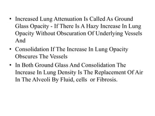 • Increased Lung Attenuation Is Called As Ground
Glass Opacity - If There Is A Hazy Increase In Lung
Opacity Without Obscuration Of Underlying Vessels
And
• Consolidation If The Increase In Lung Opacity
Obscures The Vessels
• In Both Ground Glass And Consolidation The
Increase In Lung Density Is The Replacement Of Air
In The Alveoli By Fluid, cells or Fibrosis.
 