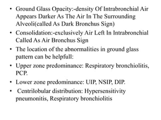 • Ground Glass Opacity:-density Of Intrabronchial Air
Appears Darker As The Air In The Surrounding
Alveoli(called As Dark Bronchus Sign)
• Consolidation:-exclusively Air Left In Intrabronchial
Called As Air Bronchus Sign
• The location of the abnormalities in ground glass
pattern can be helpfull:
• Upper zone predominance: Respiratory bronchiolitis,
PCP.
• Lower zone predominance: UIP, NSIP, DIP.
• Centrilobular distribution: Hypersensitivity
pneumonitis, Respiratory bronchiolitis
 