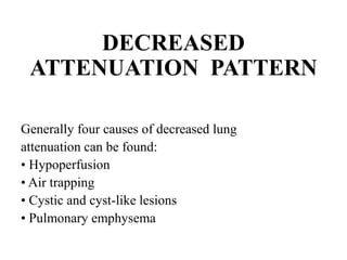 DECREASED
ATTENUATION PATTERN
Generally four causes of decreased lung
attenuation can be found:
• Hypoperfusion
• Air trapping
• Cystic and cyst-like lesions
• Pulmonary emphysema
 