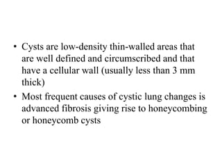 • Cysts are low-density thin-walled areas that
are well defined and circumscribed and that
have a cellular wall (usually less than 3 mm
thick)
• Most frequent causes of cystic lung changes is
advanced fibrosis giving rise to honeycombing
or honeycomb cysts
 