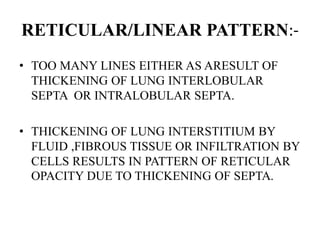 RETICULAR/LINEAR PATTERN:-
• TOO MANY LINES EITHER AS ARESULT OF
THICKENING OF LUNG INTERLOBULAR
SEPTA OR INTRALOBULAR SEPTA.
• THICKENING OF LUNG INTERSTITIUM BY
FLUID ,FIBROUS TISSUE OR INFILTRATION BY
CELLS RESULTS IN PATTERN OF RETICULAR
OPACITY DUE TO THICKENING OF SEPTA.
 