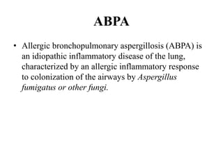 ABPA
• Allergic bronchopulmonary aspergillosis (ABPA) is
an idiopathic inflammatory disease of the lung,
characterized by an allergic inflammatory response
to colonization of the airways by Aspergillus
fumigatus or other fungi.
 
