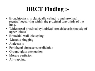 HRCT Finding :-
• Bronchiectasis is classically cylindric and proximal
(central),occurring within the proximal two-thirds of the
lung.
• Widespread proximal cylindrical bronchiectasis (mostly of
upper lobes)
• Bronchial wall thickening
• Mucous plugging
• Atelectasis
• Peripheral airspace consolidation
• Ground-glass attenuation
• Mosaic perfusion
• Air trapping
 