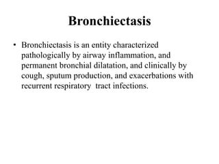Bronchiectasis
• Bronchiectasis is an entity characterized
pathologically by airway inflammation, and
permanent bronchial dilatation, and clinically by
cough, sputum production, and exacerbations with
recurrent respiratory tract infections.
 