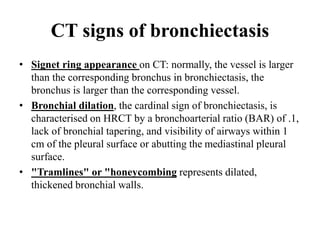 CT signs of bronchiectasis
• Signet ring appearance on CT: normally, the vessel is larger
than the corresponding bronchus in bronchiectasis, the
bronchus is larger than the corresponding vessel.
• Bronchial dilation, the cardinal sign of bronchiectasis, is
characterised on HRCT by a bronchoarterial ratio (BAR) of .1,
lack of bronchial tapering, and visibility of airways within 1
cm of the pleural surface or abutting the mediastinal pleural
surface.
• "Tramlines" or "honeycombing represents dilated,
thickened bronchial walls.
 