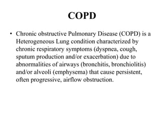 COPD
• Chronic obstructive Pulmonary Disease (COPD) is a
Heterogeneous Lung condition characterized by
chronic respiratory symptoms (dyspnea, cough,
sputum production and/or exacerbation) due to
abnormalities of airways (bronchitis, bronchiolitis)
and/or alveoli (emphysema) that cause persistent,
often progressive, airflow obstruction.
 