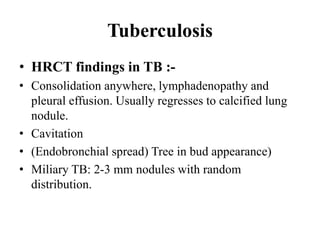 Tuberculosis
• HRCT findings in TB :-
• Consolidation anywhere, lymphadenopathy and
pleural effusion. Usually regresses to calcified lung
nodule.
• Cavitation
• (Endobronchial spread) Tree in bud appearance)
• Miliary TB: 2-3 mm nodules with random
distribution.
 