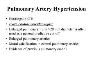 Pulmonary Artery Hypertension
 Findings in CT:
• Extra cardiac vascular signs:
• Enlarged pulmonary trunk >29 mm diameter is often
used as a general predictive cut-off
• Enlarged pulmonary arteries
• Mural calcification in central pulmonary arteries
• Evidence of previous pulmonary emboli
 