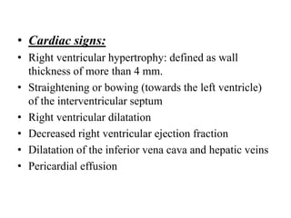 • Cardiac signs:
• Right ventricular hypertrophy: defined as wall
thickness of more than 4 mm.
• Straightening or bowing (towards the left ventricle)
of the interventricular septum
• Right ventricular dilatation
• Decreased right ventricular ejection fraction
• Dilatation of the inferior vena cava and hepatic veins
• Pericardial effusion
 