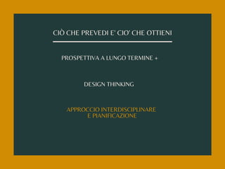 CIÒ CHE PREVEDI E' CIO' CHE OTTIENI
PROSPETTIVA A LUNGO TERMINE +
DESIGN THINKING
APPROCCIO INTERDISCIPLINARE
E PIANIFICAZIONE
 