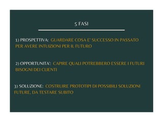 5 FASI
1) PROSPETTIVA: GUARDARE COSA E' SUCCESSO IN PASSATO
PER AVERE INTUIZIONI PER IL FUTURO
2) OPPORTUNITA': CAPIRE QUALI POTREBBERO ESSERE I FUTURI
BISOGNI DEI CLIENTI
3) SOLUZIONE: COSTRUIRE PROTOTIPI DI POSSIBILI SOLUZIONI
FUTURE, DA TESTARE SUBITO
 