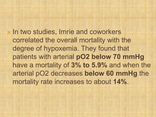  In two studies, Imrie and coworkers
correlated the overall mortality with the
degree of hypoxemia. They found that
patients with arterial pO2 below 70 mmHg
have a mortality of 3% to 5.9% and when the
arterial pO2 decreases below 60 mmHg the
mortality rate increases to about 14%.
 