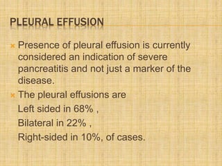PLEURAL EFFUSION
 Presence of pleural effusion is currently
considered an indication of severe
pancreatitis and not just a marker of the
disease.
 The pleural effusions are
Left sided in 68% ,
Bilateral in 22% ,
Right-sided in 10%, of cases.
 