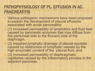 PATHOPHYSIOLOGY OF PL. EFFUSION IN AC.
PANCREATITIS
 Various pathogenic mechanisms have been proposed
to explain the development of pleural effusions
associated with acute pancreatitis:
 (1) increased permeability of lymphatics and fluid leak
caused by pancreatic enzymes that may diffuse from
the peritoneal side to the thoracic side of the
diaphragm,
 (2) impaired lymphatic drainage of pleural exudate
caused by obstruction of lymphatic vessels by the
high enzymatic content of the pleural fluid, and
 (3) increased permeability of diaphragmatic
capillaries caused by the inflammatory process in the
adjacent pancreas.
 