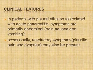CLINICAL FEATURES
 In patients with pleural effusion associated
with acute pancreatitis, symptoms are
primarily abdominal (pain,nausea and
vomiting);
 occasionally, respiratory symptoms(pleuritic
pain and dyspnea) may also be present.
 