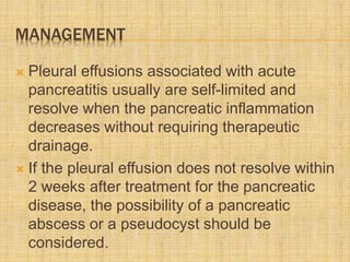MANAGEMENT
 Pleural effusions associated with acute
pancreatitis usually are self-limited and
resolve when the pancreatic inflammation
decreases without requiring therapeutic
drainage.
 If the pleural effusion does not resolve within
2 weeks after treatment for the pancreatic
disease, the possibility of a pancreatic
abscess or a pseudocyst should be
considered.
 