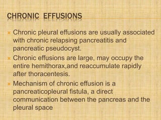 CHRONIC EFFUSIONS
 Chronic pleural effusions are usually associated
with chronic relapsing pancreatitis and
pancreatic pseudocyst.
 Chronic effusions are large, may occupy the
entire hemithorax,and reaccumulate rapidly
after thoracentesis.
 Mechanism of chronic effusion is a
pancreaticopleural fistula, a direct
communication between the pancreas and the
pleural space
 