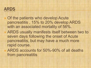 ARDS
 Of the patients who develop Acute
pancreatitis , 15% to 20% develop ARDS
with an associated mortality of 56%.
 ARDS usually manifests itself between two to
seven days following the onset of Acute
pancreatitis, but may have a much more
rapid course.
 ARDS accounts for 50%-90% of all deaths
from pancreatitis
 