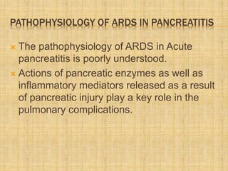 PATHOPHYSIOLOGY OF ARDS IN PANCREATITIS
 The pathophysiology of ARDS in Acute
pancreatitis is poorly understood.
 Actions of pancreatic enzymes as well as
inflammatory mediators released as a result
of pancreatic injury play a key role in the
pulmonary complications.
 