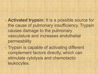  Activated trypsin: It is a possible source for
the cause of pulmonary insufficiency. Trypsin
causes damage to the pulmonary
vasculature and increases endothelial
permeability
 Trypsin is capable of activating different
complement factors directly, which can
stimulate cytolysis and chemotactic
leukocytes.
 