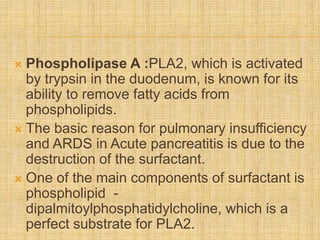  Phospholipase A :PLA2, which is activated
by trypsin in the duodenum, is known for its
ability to remove fatty acids from
phospholipids.
 The basic reason for pulmonary insufficiency
and ARDS in Acute pancreatitis is due to the
destruction of the surfactant.
 One of the main components of surfactant is
phospholipid -
dipalmitoylphosphatidylcholine, which is a
perfect substrate for PLA2.
 
