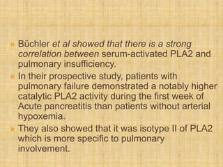  Büchler et al showed that there is a strong
correlation between serum-activated PLA2 and
pulmonary insufficiency.
 In their prospective study, patients with
pulmonary failure demonstrated a notably higher
catalytic PLA2 activity during the first week of
Acute pancreatitis than patients without arterial
hypoxemia.
 They also showed that it was isotype II of PLA2
which is more specific to pulmonary
involvement.
 